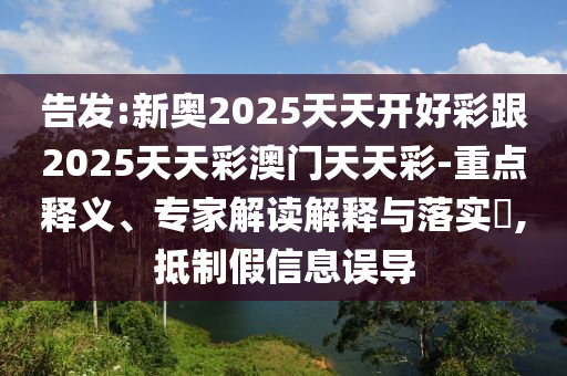 告发:新奥2025天天开好彩跟2025天天彩澳门天天彩-重点释义、专家解读解释与落实,抵制假信息误导